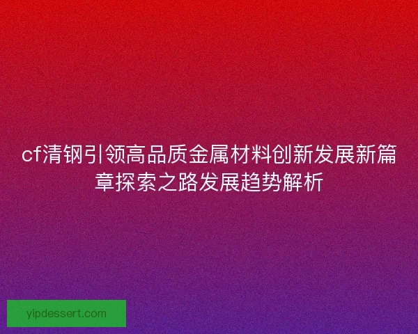cf清钢引领高品质金属材料创新发展新篇章探索之路发展趋势解析