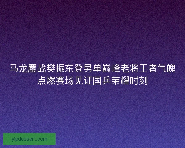马龙鏖战樊振东登男单巅峰老将王者气魄点燃赛场见证国乒荣耀时刻
