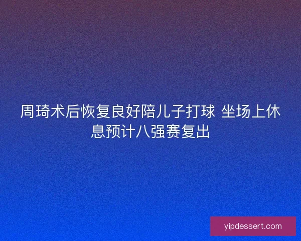 周琦术后恢复良好陪儿子打球 坐场上休息预计八强赛复出