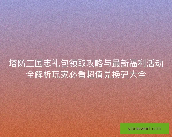塔防三国志礼包领取攻略与最新福利活动全解析玩家必看超值兑换码大全
