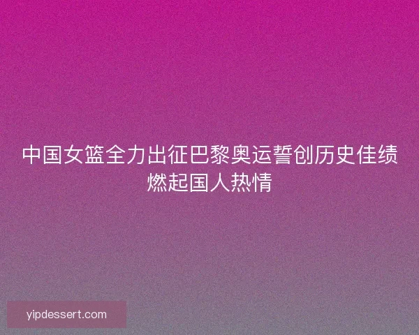 中国女篮全力出征巴黎奥运誓创历史佳绩燃起国人热情
