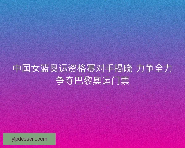 中国女篮奥运资格赛对手揭晓 力争全力争夺巴黎奥运门票